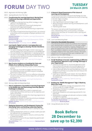 Tuesday
24 March 2015FORUM Day TWO
08.30	 Registration And Morning Coffee
08.55	 Opening Remarks From The Chair
09.00	 Transforming the Learning Experience: Moving from
Traditional Learning to Blended and Experiential
Learning
ƒƒ Traditional vs blended learning: Which strategy is most
effective in the Middle East
ƒƒ How to ensure alignment of learning & development
investment with organisational goals
ƒƒ Managing the shift from blended learning to experiential
learning
ƒƒ The impact of experiential learning and how it can enhance
productivity and ensure greater employee satisfaction and
retention
	 Wissam Hachem, Vice President, Learning & Development, 
Etihad Airways
	 Jameela Korek, Head of Learning & Development, Middle
East Cluster, Novartis
	 Michael Burton, HR Strategic Adviser, ADNEC
09.40	 Learning for Digital Learners: Leveraging New and
Emerging Technologies to Develop The GCC Workforce
of the Future
ƒƒ The latest emerging technologies trends in learning and
how they apply to the cultural variances in the Middle East
ƒƒ The main benefits from digitalisation in developing talent
ƒƒ The limits of technology for learning and development and
how they can be overcome to ensure a holistic learning
and development programme
	 Linda Al Ansari, Manager L&D - Learning Technologies,
Emirates Airlines
10.10	 Best Practice Guidance on Avoiding the Costs and
Pitfalls of an Ineffective Onboarding Process
ƒƒ How to evaluate the efficiency of your current onboarding
process
ƒƒ The steps you must take to engage new hires during
the onboarding process and boost long term employee
performance and retention
ƒƒ The cost in numbers: the cost of an ineffective onboarding
process to your business and the impact this can have on
your bottom line
	 Susan Ward, Senior Director, Learning & Development,
Cleveland Clinic Abu Dhabi
10.40	 Morning Coffee And Networking Break
11.15	 How to Implement a Successful e-Learning Programme
in the Middle East and Overcoming Culturally Specific
Challenges to Adoption
ƒƒ Evaluating which approach is best to implement your
e-learning programmes and how to set the objectives and
metrics of success
ƒƒ The best strategies to market the e-learning programme to
employees to drive adoption
ƒƒ Displaying the benefits of e-learning and ensure employee
adoption and realisation of its value
	 Debbie Chatten, Head of Group Learning & Development,
Al Futtaim
11.45	 Deploying Assessment and Development Centers for
Identifying Talent and Building Leadership Pipeline
ƒƒ How to design an assessment center to identify the right 
talent
ƒƒ Utilising development centres to cultivate a talent pool with
the required mix of competencies
ƒƒ How to use your talent pool to  ensure a continuous flow
in leadership pipeline
ƒƒ Best practice on how to link your leadership pipeline with
the succession plan
	 Khurshid Khan, Head, Talent Development, National Bank
of Oman
12.15	 A Research Based Assessment of The Future of
Learning and Development
	 This practical presentation will launch the findings of a new
market study conducted to understand the future of learning
in the GCC region including:
ƒƒ Current trends in L&D
ƒƒ Use of gamification and technology in L&D
ƒƒ What practitioners believe learning and development could
look like in 2020
ƒƒ Potential growth areas
	 The session track will provide the participants with a
clear understanding of the current practice, immediate
opportunities and areas for innovation within Learning and
Development
	 Nicola Brown, Head of Marketing & Communications, PERA
Consulting
12.45	 Lunch and Networking Break
13.45	 Interactive Roundtable Discussions
	 This interactive session divides the audience into 3-4 groups,
each representing an industry and / or a hot topic ranging
from e-Learning to competency mapping. Delegates are
given the opportunity to vote on what topics to be discussed.
Each roundtable is tasked to come up with three practical
strategies related to their topic and/or industry. Discussion
will go on for 25 minutes and then each moderator will
present his or her table findings.
15.00	 Afternoon Coffee and Networking Break
15.30	 An OJT Roadmap to Success: Implementing an Effective
and Systematic Approach to OJT to Bridge Skill Gaps in
your Organisation
ƒƒ Unstructured approach vs. structured approach to OJT:
how to devise and execute a structured programme to
maximise the impact of OJT on business performance
ƒƒ How to effectively define the learning objectives of the OJT
programme and how to accurately track and measure the
progress and outcome
ƒƒ Coaching vs mentoring vs job rotation: the most effective
OJT methods effective to train and develop employees in
the Middle East
	 John King, Head of Leadership, Talent & Learning ,
Landmark Group
16.00	 Building the “Middle Management” Edge: A Mashreq
Bank Case Study
ƒƒ Need for a competitive strategy and assessment of the
success profile of a middle manager
ƒƒ Developing a framework to support career progression
within the organisation
ƒƒ Evaluating competence and assessing potential for mid-
level roles
ƒƒ Building skills, knowledge and attitude to enhance middle
management capability
ƒƒ Strategies to fueling the leadership pipeline
	 Yuvakumar Ramchander, Vice President, Learning &
Development, Mashreq Bank
16.30	 Closing Remarks from the Chair
www.talent-mea.com/learning
Book Before
28 December to
save up to $2,390
To Register contact Renuka: +971 4 4072731 / F: +971 4 3352718 / Email: renuka.sayyed@informa.com
 