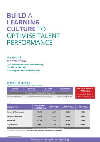 DELEGATE PRICE
Super Early Bird
Book Before
28 December 2014
Book Before
25 January 2015
Book Before
22 February 2015
Book After
22 February 2015
Forum + 2 Masterclasses $3,795 $3,995 $4,195 $4,395
Forum + 1 Masterclass $3,095 $3,295 $3,495 $3,695
Forum Only $2,395 $2,595 $2,795 $2,995
Any Masterclass $995 $1,195 $1,395 $1,595
For hospitality packages hospitality@informa.com
REGISTER TODAY
Go to www.talent-mea.com/learning
Call +971 4 335 2437
Email register-mea@informa.com
#Learning15
www.talent-mea.com/learning
BUILD A
LEARNING
CULTURE TO
OPTIMISE TALENT
PERFORMANCE
© Copyright Informa Middle East Ltd.
AZ3060
For terms and conditions please visit www.informa-mea.com/terms-and-conditions-for-delegates
Event at a glance
Sunday
22 March 2015
Monday
23 March 2015
Tuesday
24 March 2015
WEDNESDAY
25 March 2015
The Address Hotel Dubai Mall • Dubai • UAE
 Pre Forum Masterclass  Learning and Talent Development Forum  Post Forum Masterclass
CALL: +971 4 335 2483
E-MAIL: a.watts@informa.com
GROUP DISCOUNTS
AVAILABLE
Please choose the sessions you want to attend
For Group Discounts:
Contact: Renuka Sayyed
T: 971 4 4072731 II M: 971 529973540
E:renuka.sayyed@informa.com
 