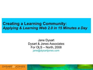 Creating a Learning Community:   Applying & Learning Web 2.0 in 15 Minutes a Day Jane Dysart Dysart & Jones Associates For OLS – North, 2008 [email_address] 