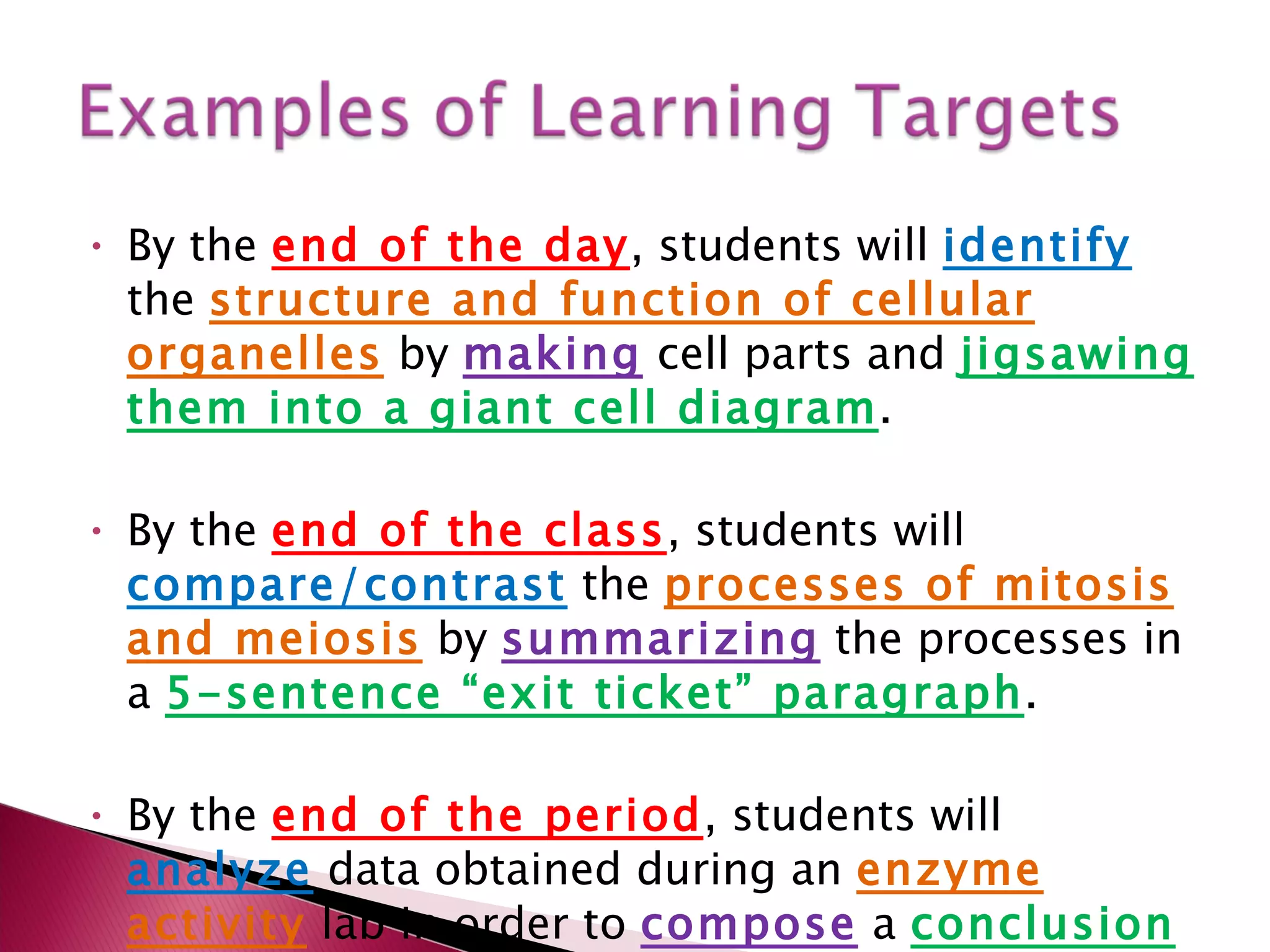 By the  end of the day , students will  identify   the  structure and function of cellular organelles   by  making  cell parts and  jigsawing them into a giant cell diagram . By the  end of the class , students will  compare/contrast  the  processes of mitosis and meiosis  by  summarizing  the processes in a  5-sentence “exit ticket” paragraph .  By the  end of the period , students will  analyze  data obtained during an  enzyme activity   lab in order to  compose  a  conclusion to a lab report . 
