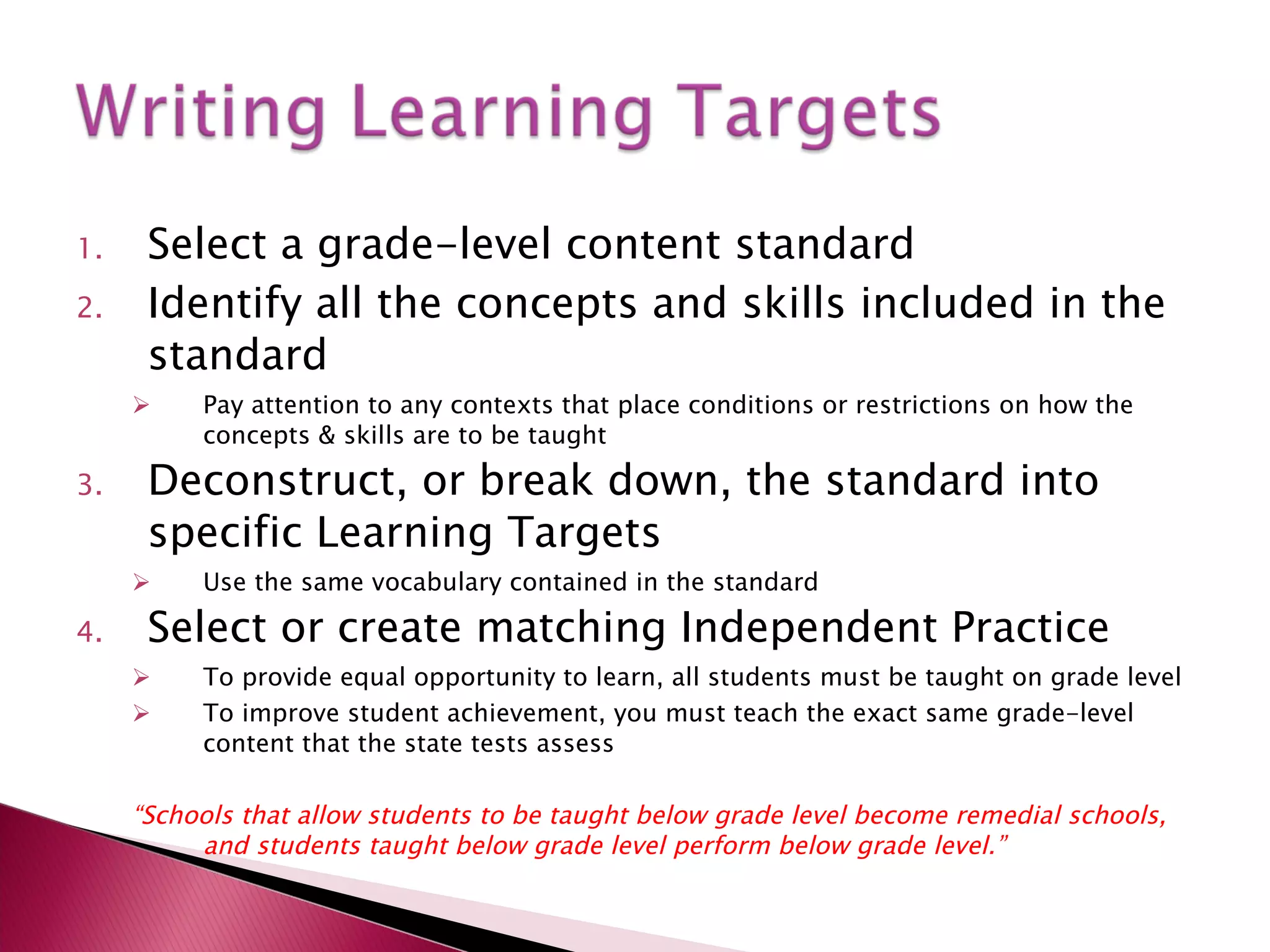 Select a grade-level content standard Identify all the concepts and skills included in the standard Pay attention to any contexts that place conditions or restrictions on how the concepts & skills are to be taught Deconstruct, or break down, the standard into specific Learning Targets Use the same vocabulary contained in the standard Select or create matching Independent Practice To provide equal opportunity to learn, all students must be taught on grade level To improve student achievement, you must teach the exact same grade-level content that the state tests assess “ Schools that allow students to be taught below grade level become remedial schools, and students taught below grade level perform below grade level.” 