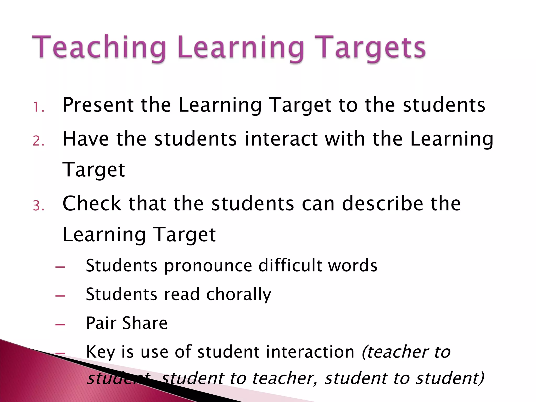 Present the Learning Target to the students Have the students interact with the Learning Target Check that the students can describe the Learning Target Students pronounce difficult words Students read chorally Pair Share Key is use of student interaction  (teacher to student, student to teacher, student to student) 