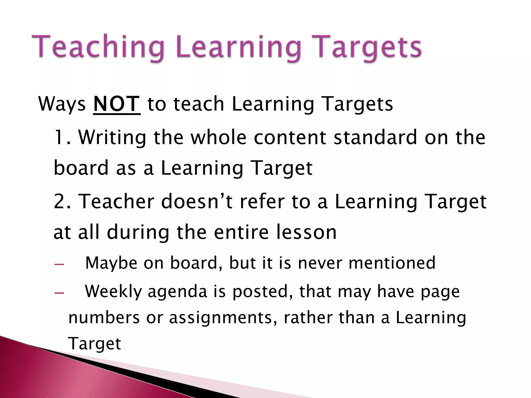 Ways  NOT  to teach Learning Targets 1. Writing the whole content standard on the board as a Learning Target 2. Teacher doesn’t refer to a Learning Target at all during the entire lesson Maybe on board, but it is never mentioned Weekly agenda is posted, that may have page numbers or assignments, rather than a Learning Target  