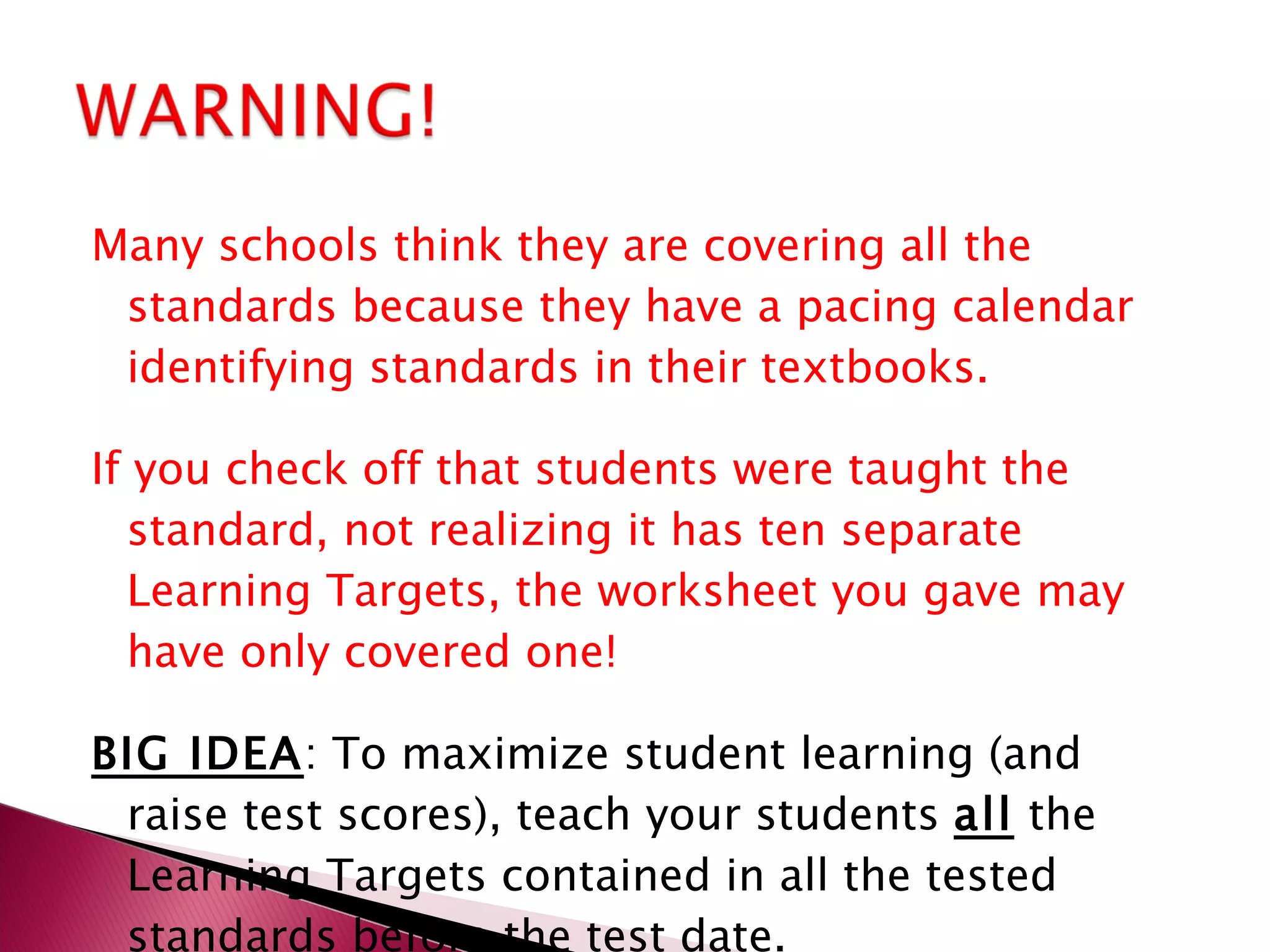 Many schools think they are covering all the standards because they have a pacing calendar identifying standards in their textbooks. If you check off that students were taught the standard, not realizing it has ten separate Learning Targets, the worksheet you gave may have only covered one! BIG IDEA : To maximize student learning (and raise test scores), teach your students  all  the Learning Targets contained in all the tested standards before the test date. 