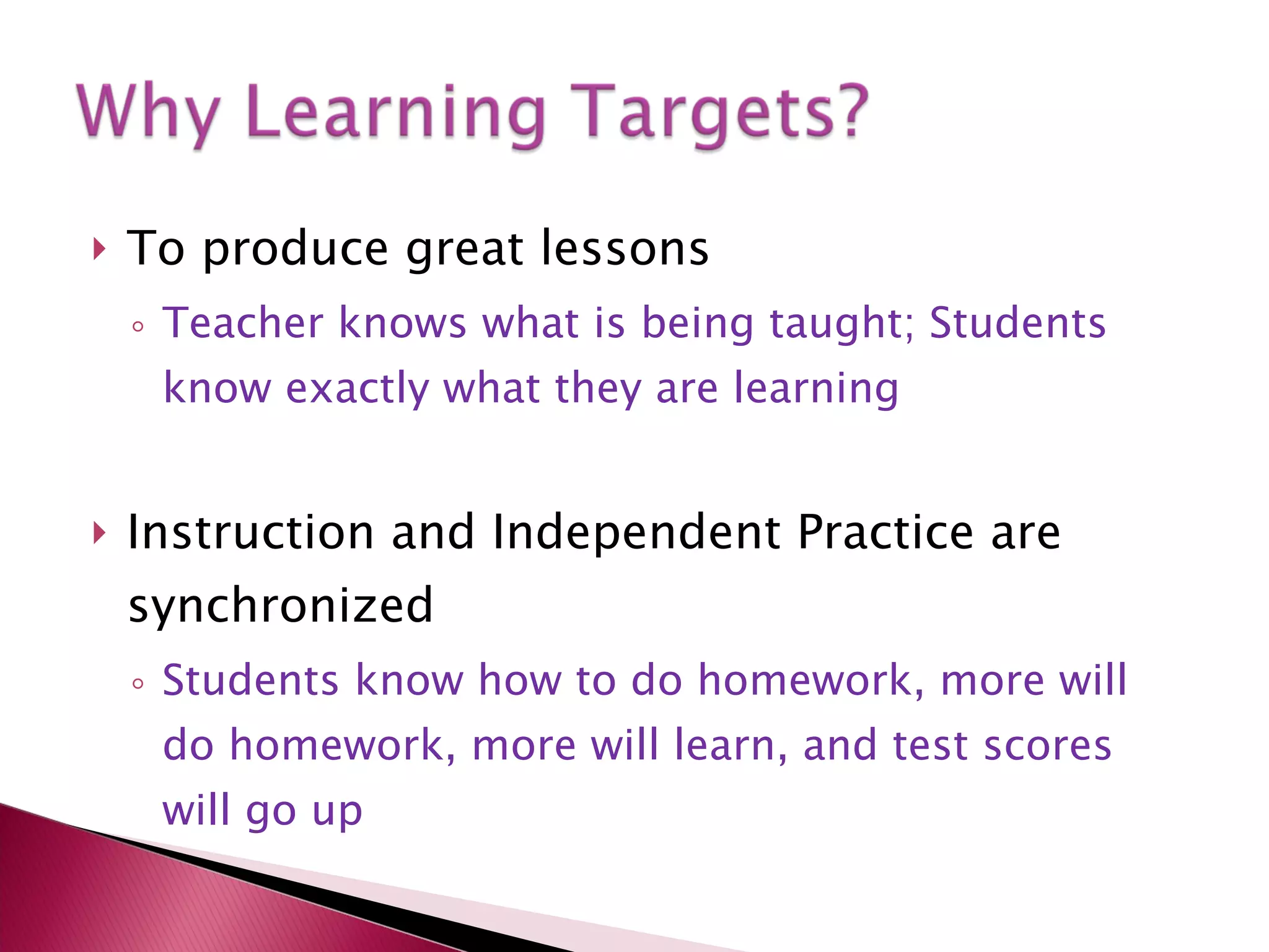 To produce great lessons  Teacher knows what is being taught; Students know exactly what they are learning Instruction and Independent Practice are synchronized Students know how to do homework, more will do homework, more will learn, and test scores will go up 