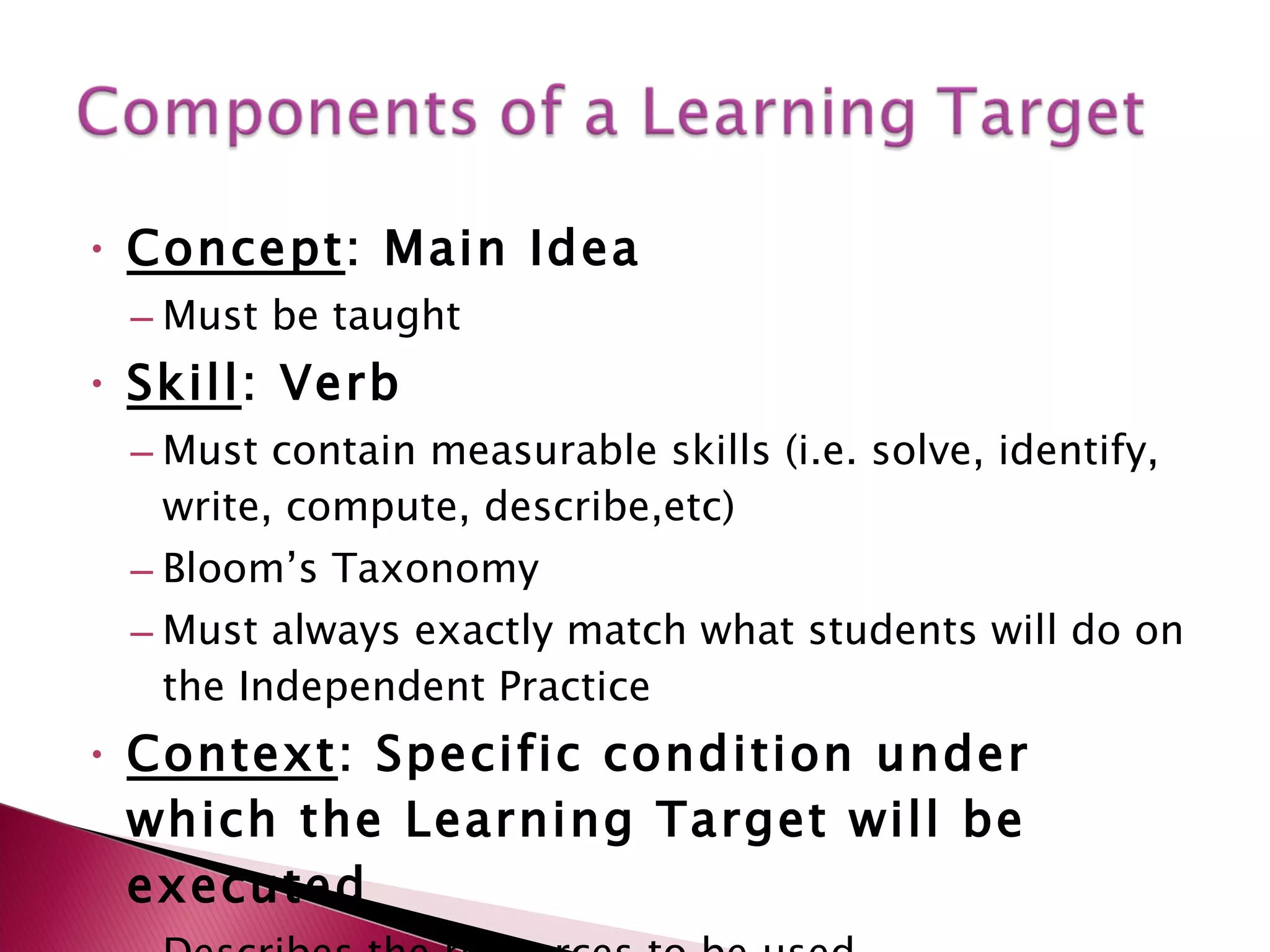 Concept : Main Idea  Must be taught Skill : Verb  Must contain measurable skills (i.e. solve, identify, write, compute, describe,etc) Bloom’s Taxonomy Must always exactly match what students will do on the Independent Practice Context : Specific condition under which the Learning Target will be executed Describes the resources to be used Can include the specific methods to be used 