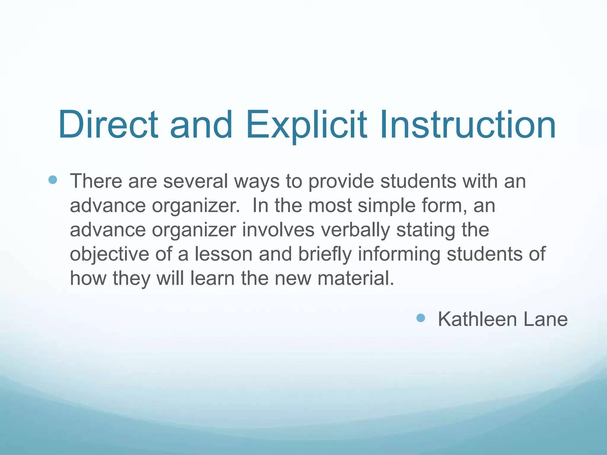 Direct and Explicit Instruction
 There are several ways to provide students with an
advance organizer. In the most simple form, an
advance organizer involves verbally stating the
objective of a lesson and briefly informing students of
how they will learn the new material.
 Kathleen Lane
 