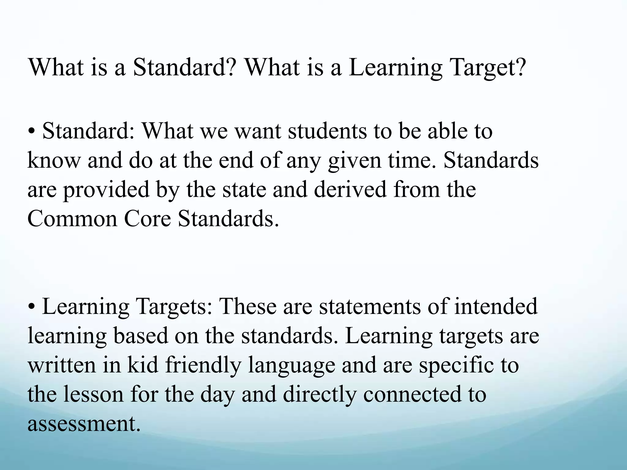 What is a Standard? What is a Learning Target?
• Standard: What we want students to be able to
know and do at the end of any given time. Standards
are provided by the state and derived from the
Common Core Standards.
• Learning Targets: These are statements of intended
learning based on the standards. Learning targets are
written in kid friendly language and are specific to
the lesson for the day and directly connected to
assessment.
 