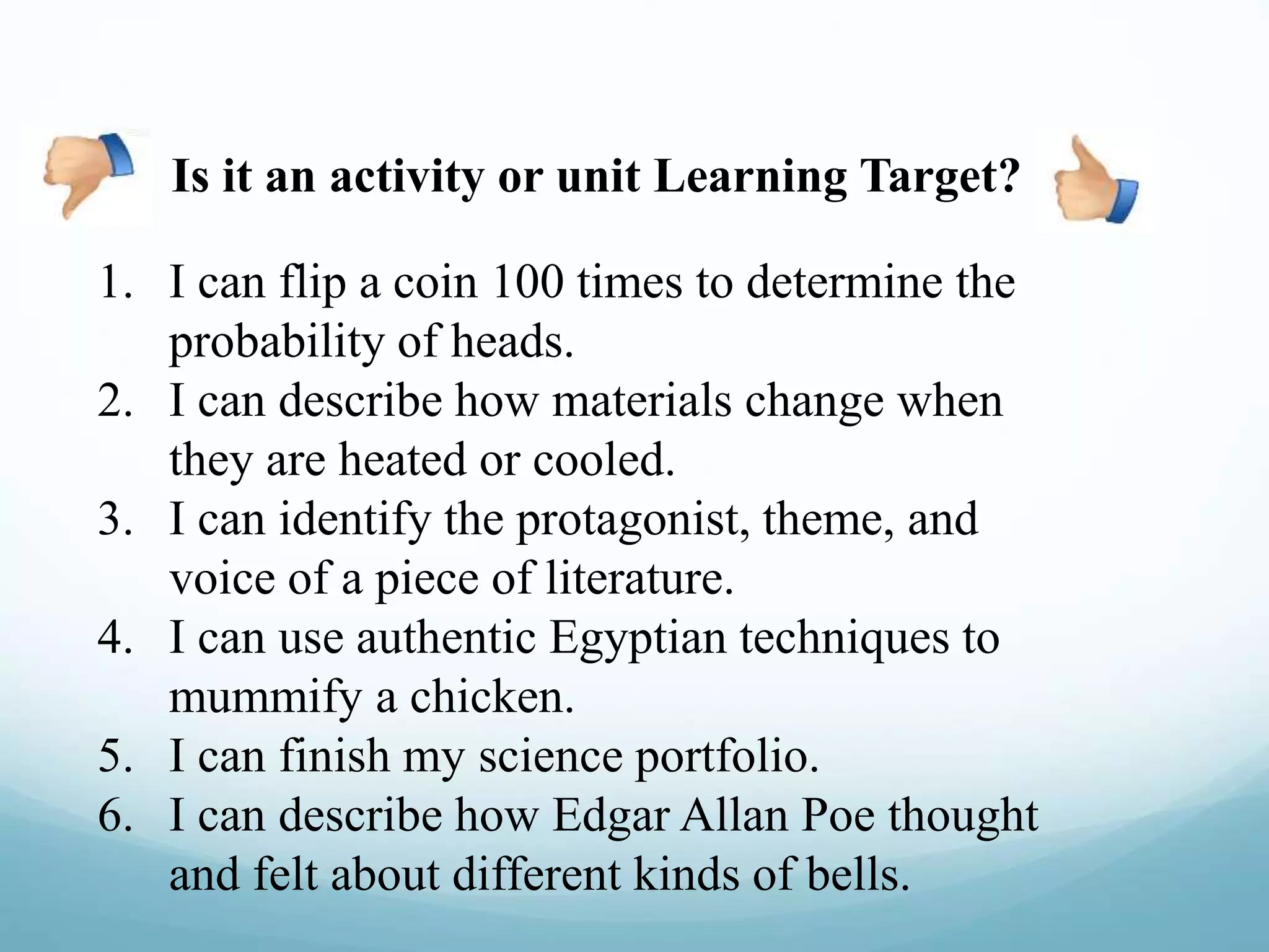 1. I can flip a coin 100 times to determine the
probability of heads.
2. I can describe how materials change when
they are heated or cooled.
3. I can identify the protagonist, theme, and
voice of a piece of literature.
4. I can use authentic Egyptian techniques to
mummify a chicken.
5. I can finish my science portfolio.
6. I can describe how Edgar Allan Poe thought
and felt about different kinds of bells.
Is it an activity or unit Learning Target?
 