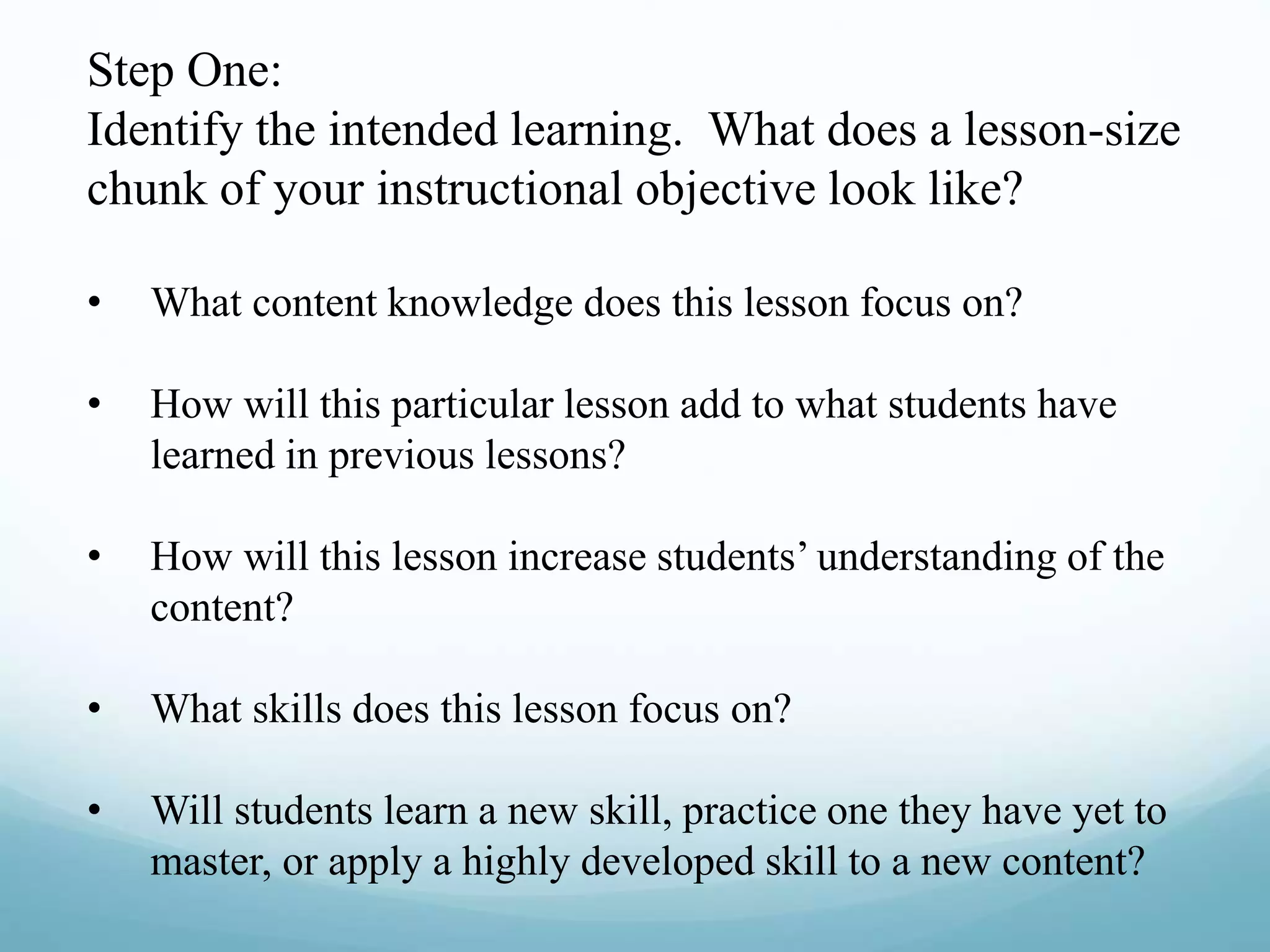 Step One:
Identify the intended learning. What does a lesson-size
chunk of your instructional objective look like?
• What content knowledge does this lesson focus on?
• How will this particular lesson add to what students have
learned in previous lessons?
• How will this lesson increase students’ understanding of the
content?
• What skills does this lesson focus on?
• Will students learn a new skill, practice one they have yet to
master, or apply a highly developed skill to a new content?
 