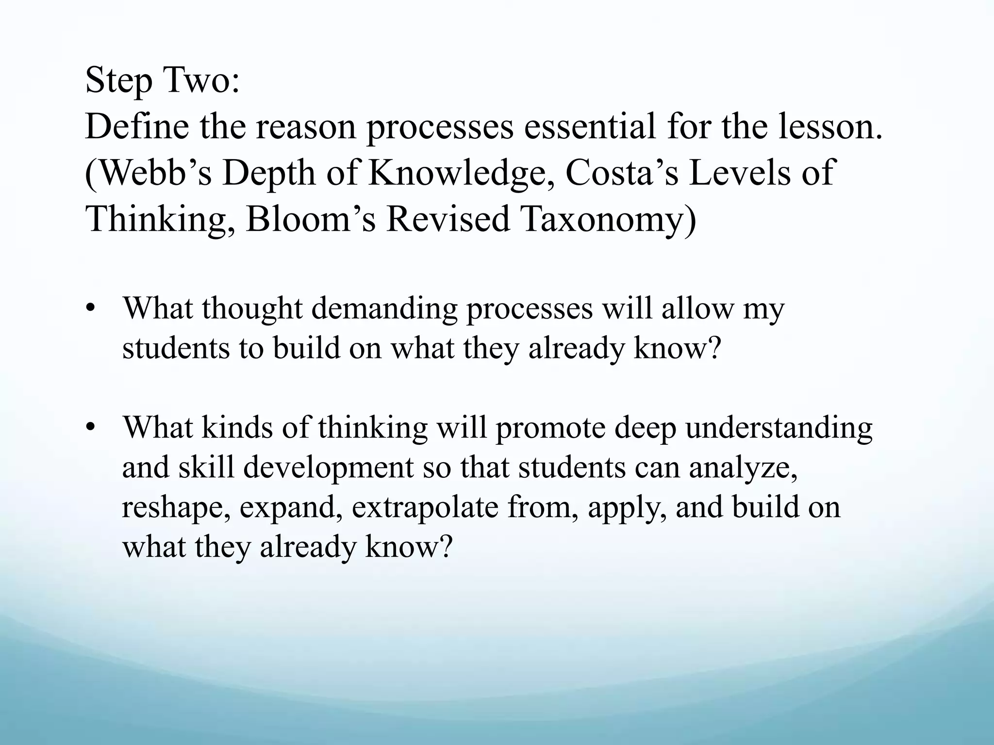 Step Two:
Define the reason processes essential for the lesson.
(Webb’s Depth of Knowledge, Costa’s Levels of
Thinking, Bloom’s Revised Taxonomy)
• What thought demanding processes will allow my
students to build on what they already know?
• What kinds of thinking will promote deep understanding
and skill development so that students can analyze,
reshape, expand, extrapolate from, apply, and build on
what they already know?
 