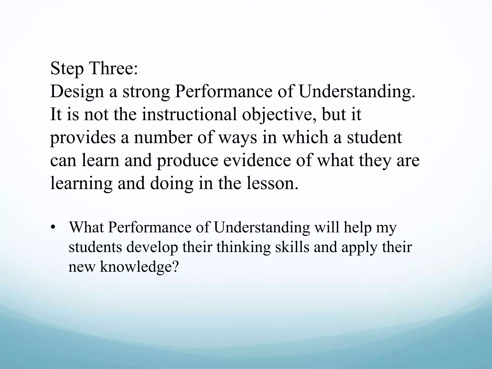 Step Three:
Design a strong Performance of Understanding.
It is not the instructional objective, but it
provides a number of ways in which a student
can learn and produce evidence of what they are
learning and doing in the lesson.
• What Performance of Understanding will help my
students develop their thinking skills and apply their
new knowledge?
 