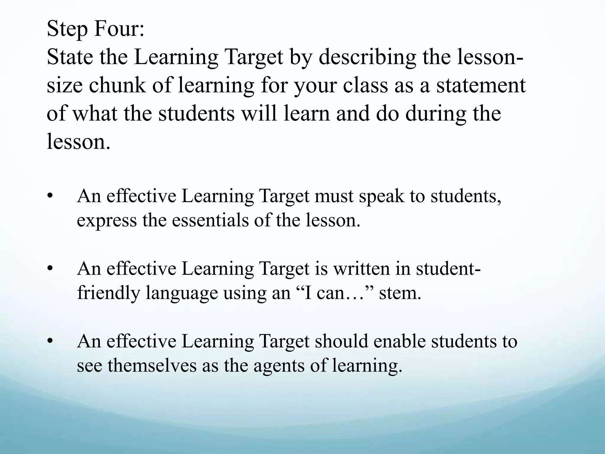 Step Four:
State the Learning Target by describing the lesson-
size chunk of learning for your class as a statement
of what the students will learn and do during the
lesson.
• An effective Learning Target must speak to students,
express the essentials of the lesson.
• An effective Learning Target is written in student-
friendly language using an “I can…” stem.
• An effective Learning Target should enable students to
see themselves as the agents of learning.
 