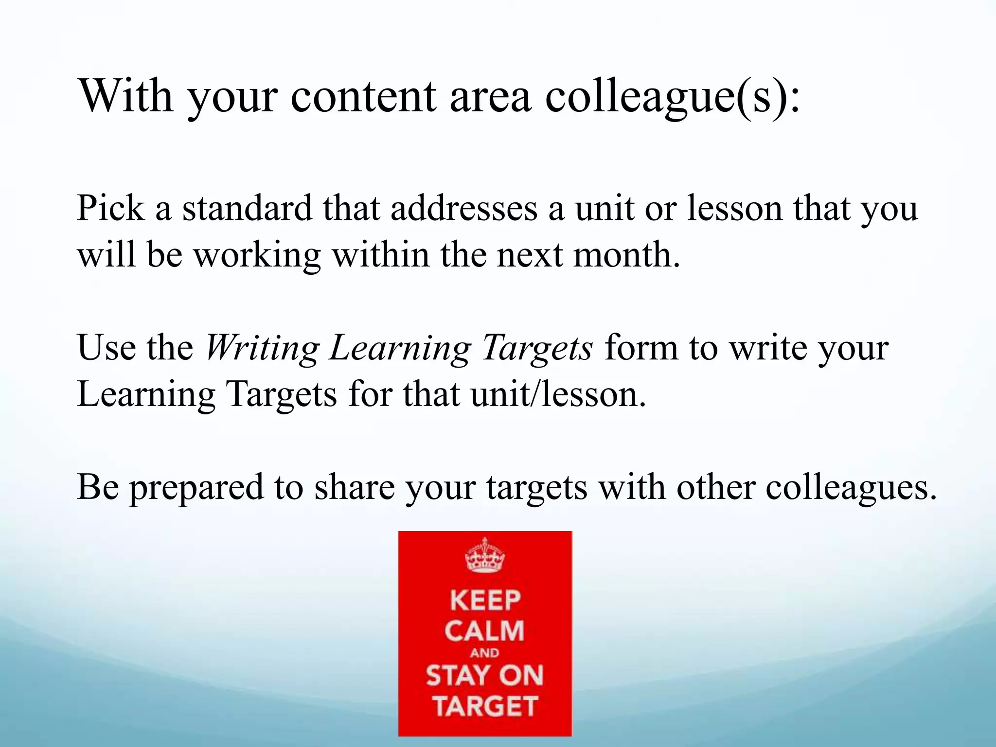 With your content area colleague(s):
Pick a standard that addresses a unit or lesson that you
will be working within the next month.
Use the Writing Learning Targets form to write your
Learning Targets for that unit/lesson.
Be prepared to share your targets with other colleagues.
 