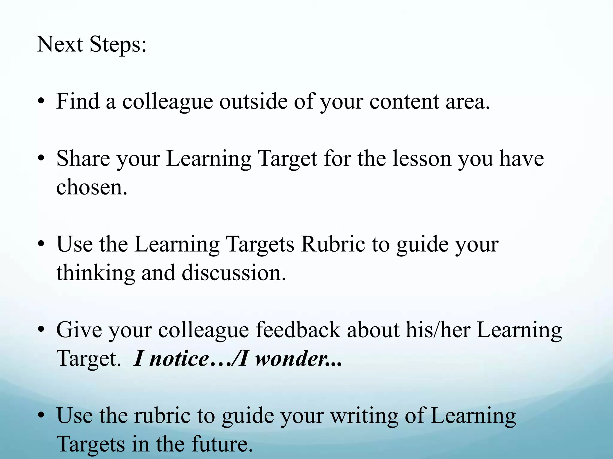 Next Steps:
• Find a colleague outside of your content area.
• Share your Learning Target for the lesson you have
chosen.
• Use the Learning Targets Rubric to guide your
thinking and discussion.
• Give your colleague feedback about his/her Learning
Target. I notice…/I wonder...
• Use the rubric to guide your writing of Learning
Targets in the future.
 