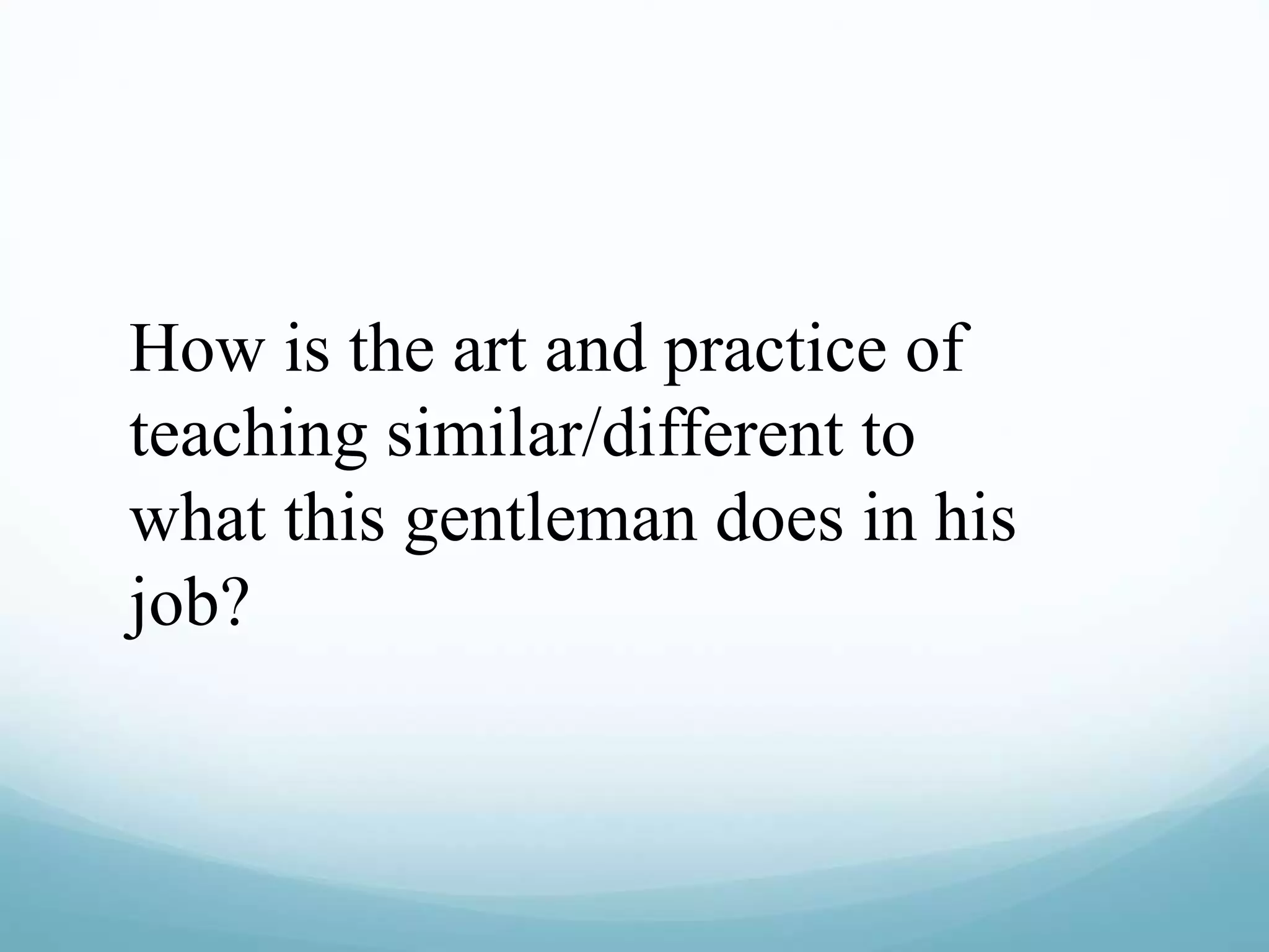 How is the art and practice of
teaching similar/different to
what this gentleman does in his
job?
 