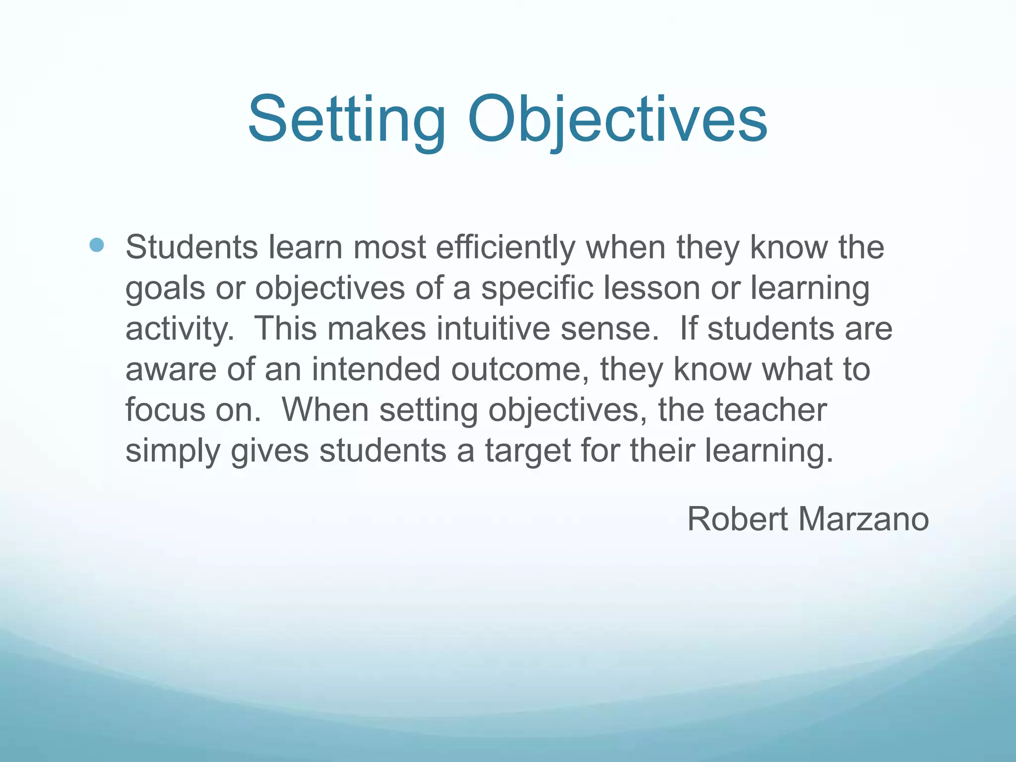 Setting Objectives
 Students learn most efficiently when they know the
goals or objectives of a specific lesson or learning
activity. This makes intuitive sense. If students are
aware of an intended outcome, they know what to
focus on. When setting objectives, the teacher
simply gives students a target for their learning.
Robert Marzano
 