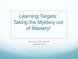 Learning Targets:
Taking the Mystery out
of Mastery!
Lawrence Public Schools
Induction 2016
 