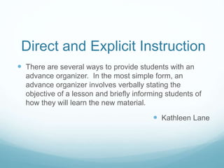 Direct and Explicit Instruction
 There are several ways to provide students with an
advance organizer. In the most simple form, an
advance organizer involves verbally stating the
objective of a lesson and briefly informing students of
how they will learn the new material.
 Kathleen Lane
 