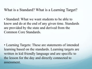What is a Standard? What is a Learning Target?
• Standard: What we want students to be able to
know and do at the end of any given time. Standards
are provided by the state and derived from the
Common Core Standards.
• Learning Targets: These are statements of intended
learning based on the standards. Learning targets are
written in kid friendly language and are specific to
the lesson for the day and directly connected to
assessment.
 