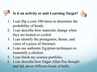1. I can flip a coin 100 times to determine the
probability of heads.
2. I can describe how materials change when
they are heated or cooled.
3. I can identify the protagonist, theme, and
voice of a piece of literature.
4. I can use authentic Egyptian techniques to
mummify a chicken.
5. I can finish my science portfolio.
6. I can describe how Edgar Allan Poe thought
and felt about different kinds of bells.
Is it an activity or unit Learning Target?
 