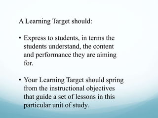 A Learning Target should:
• Express to students, in terms the
students understand, the content
and performance they are aiming
for.
• Your Learning Target should spring
from the instructional objectives
that guide a set of lessons in this
particular unit of study.
 