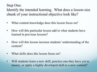 Step One:
Identify the intended learning. What does a lesson-size
chunk of your instructional objective look like?
• What content knowledge does this lesson focus on?
• How will this particular lesson add to what students have
learned in previous lessons?
• How will this lesson increase students’ understanding of the
content?
• What skills does this lesson focus on?
• Will students learn a new skill, practice one they have yet to
master, or apply a highly developed skill to a new content?
 