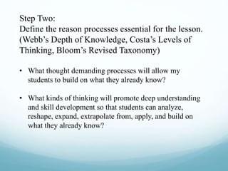Step Two:
Define the reason processes essential for the lesson.
(Webb’s Depth of Knowledge, Costa’s Levels of
Thinking, Bloom’s Revised Taxonomy)
• What thought demanding processes will allow my
students to build on what they already know?
• What kinds of thinking will promote deep understanding
and skill development so that students can analyze,
reshape, expand, extrapolate from, apply, and build on
what they already know?
 