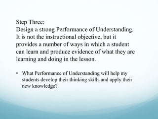 Step Three:
Design a strong Performance of Understanding.
It is not the instructional objective, but it
provides a number of ways in which a student
can learn and produce evidence of what they are
learning and doing in the lesson.
• What Performance of Understanding will help my
students develop their thinking skills and apply their
new knowledge?
 