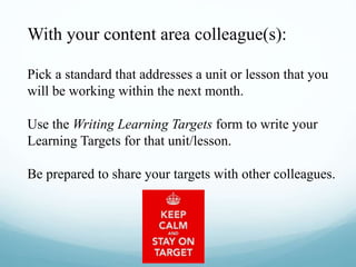 With your content area colleague(s):
Pick a standard that addresses a unit or lesson that you
will be working within the next month.
Use the Writing Learning Targets form to write your
Learning Targets for that unit/lesson.
Be prepared to share your targets with other colleagues.
 