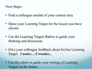 Next Steps:
• Find a colleague outside of your content area.
• Share your Learning Target for the lesson you have
chosen.
• Use the Learning Targets Rubric to guide your
thinking and discussion.
• Give your colleague feedback about his/her Learning
Target. I notice…/I wonder...
• Use the rubric to guide your writing of Learning
Targets in the future.
 
