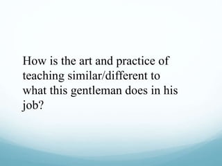 How is the art and practice of
teaching similar/different to
what this gentleman does in his
job?
 