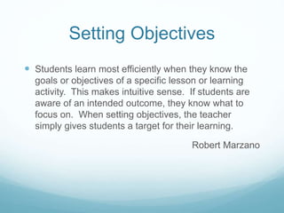 Setting Objectives
 Students learn most efficiently when they know the
goals or objectives of a specific lesson or learning
activity. This makes intuitive sense. If students are
aware of an intended outcome, they know what to
focus on. When setting objectives, the teacher
simply gives students a target for their learning.
Robert Marzano
 