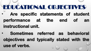 EDUCATIONAL OBJECTIVES
• Are specific statements of student
performance at the end of an
instructional unit.
• Sometimes referred as behavioral
objectives and typically stated with the
use of verbs.