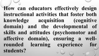 How can educators effectively design
instructional activities that foster both
knowledge acquisition (cognitive
domain) and the developmental of
skills and attitudes (psychomotor and
affective domain), ensuring a well-
rounded learning experience for
students?