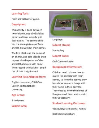 Learning Task:
Farm animal barrier game.

Description:
This activity is done between
two children, one of which has
pictures of farm animals with
their names. The second child        Language
has the same pictures of farm        Subject Strand:
animal, but without their names.
                                     Vocabulary
The first child read the name of
an animal, and asks second child     Subject Topic:
to pass him the picture of the       Oral Communication
animal that match with name.
Then second child ask first one if   Background Information:
the picture is right or not.         Children need to know how to
Learning Task Adapted from:          match the animals with their
                                     names, so from this activity they
English classroom, Child Care        learn how to match things with
Center, Sultan Qaboos                their name in their daily life.
University.                          They need to know the names of
Age Group:                           things around them which enrich
                                     their vocabulary.
5 to 6 years.
                                     Student Learning Outcomes:
Subject Area:
                                     Vocabulary: farm animal names

                                     Oral Communication:
 