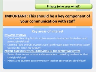 Privacy (who sees what?)


IMPORTANT: This should be a key component of
      your communication with staff

                        Key areas of interest
DYNAMIC SYSTEMS
• Creation of Learning Tasks in a class means instant access by students and
  parents (by default)
• Learning Tasks and Observations won’t go through a peer monitoring system
  to check for errors (by default)
PARENT AND STUDENT COLLABORATION IN THE REPORTING SYSTEM
• Parents have access to tasks and observations created by teachers for their
  child (by default)
• Parents and students can comment on teacher observations (by default)
 