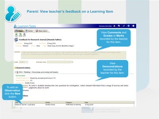 Parent: View teacher’s feedback on a Learning Item




                                                           View Comments and
                                                             Grades or Marks
                                                          recorded by the teacher
                                                               for this item.




                                                                 View
                                                            Demonstrations
                                                            recorded by the
                                                          teacher for this item.




  To add an
Observation
click the New
    button
 