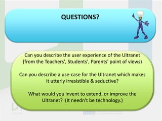 QUESTIONS?




  Can you describe the user experience of the Ultranet
 (from the Teachers', Students', Parents' point of views)

Can you describe a use-case for the Ultranet which makes
           it utterly irresistible & seductive?

    What would you invent to extend, or improve the
         Ultranet? (It needn't be technology.)
 