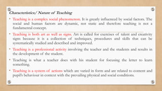 Characteristics/ Nature of Teaching
• Teaching is a complex social phenomenon. It is greatly influenced by social factors. The
social and human factors are dynamic, not static and therefore teaching is not a
fundamental concept.
• Teaching is both art as well as signs. Art is called for exercises of talent and creativity
signs because it is a collection of techniques, procedures and skills that can be
systematically studied and described and improved.
• Teaching is a professional activity involving the teacher and the students and results in
the development of the student.
• Teaching is what a teacher does with his student for focusing the letter to learn
something.
• Teaching is a system of actions which are varied in form and are related to content and
pupil’s behaviour in context with the prevailing physical and social conditions.
 