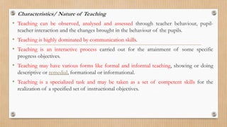 • Characteristics/ Nature of Teaching
• Teaching can be observed, analysed and assessed through teacher behaviour, pupil-
teacher interaction and the changes brought in the behaviour of the pupils.
• Teaching is highly dominated by communication skills.
• Teaching is an interactive process carried out for the attainment of some specific
progress objectives.
• Teaching may have various forms like formal and informal teaching, showing or doing
descriptive or remedial, formational or informational.
• Teaching is a specialized task and may be taken as a set of competent skills for the
realization of a specified set of instructional objectives.
 
