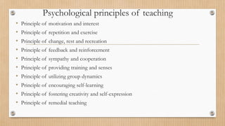 Psychological principles of teaching
• Principle of motivation and interest
• Principle of repetition and exercise
• Principle of change, rest and recreation
• Principle of feedback and reinforcement
• Principle of sympathy and cooperation
• Principle of providing training and senses
• Principle of utilizing group dynamics
• Principle of encouraging self-learning
• Principle of fostering creativity and self-expression
• Principle of remedial teaching
 