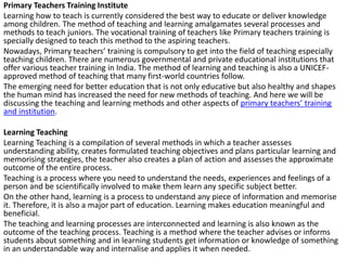 Primary Teachers Training Institute
Learning how to teach is currently considered the best way to educate or deliver knowledge
among children. The method of teaching and learning amalgamates several processes and
methods to teach juniors. The vocational training of teachers like Primary teachers training is
specially designed to teach this method to the aspiring teachers.
Nowadays, Primary teachers’ training is compulsory to get into the field of teaching especially
teaching children. There are numerous governmental and private educational institutions that
offer various teacher training in India. The method of learning and teaching is also a UNICEF-
approved method of teaching that many first-world countries follow.
The emerging need for better education that is not only educative but also healthy and shapes
the human mind has increased the need for new methods of teaching. And here we will be
discussing the teaching and learning methods and other aspects of primary teachers’ training
and institution.
Learning Teaching
Learning Teaching is a compilation of several methods in which a teacher assesses
understanding ability, creates formulated teaching objectives and plans particular learning and
memorising strategies, the teacher also creates a plan of action and assesses the approximate
outcome of the entire process.
Teaching is a process where you need to understand the needs, experiences and feelings of a
person and be scientifically involved to make them learn any specific subject better.
On the other hand, learning is a process to understand any piece of information and memorise
it. Therefore, it is also a major part of education. Learning makes education meaningful and
beneficial.
The teaching and learning processes are interconnected and learning is also known as the
outcome of the teaching process. Teaching is a method where the teacher advises or informs
students about something and in learning students get information or knowledge of something
in an understandable way and internalise and applies it when needed.
 