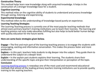 Constructive Theory
This method helps learn new knowledge along with acquired knowledge. It helps in the
construction of a stronger knowledge base for a student.
Cognitive Learning
This method relies on the cognitive ability of students to understand and process knowledge
through seeing, listening and experiencing.
Experimental knowledge
This method refers to the understanding of knowledge-based purely on experience.
Learning Teaching Strategies
The Learning Teaching process is currently one of the most popular teaching methods that
almost every primary teacher’s training institutions use to teach their trannies. The learning and
teaching process not only make education fulfilling but also helps to build better human beings
with quality education for the future world.
Here are some basic strategies given below.
Engage – The first and main part of the learning-teaching process is to engage the students with
encouraging, exciting and informative conversation. This makes the process faster and more
productive.
Explore – In this part, teachers help students to dig deeper into the subject. They guide them to
understand the subject on a deeper level.
Explain – In the explain part students explains their learning. The students share their
understanding of the specific topic and give their Interpretation or perception of the topic.
Conclusion
Learning teaching process is nowadays one of the most used and recommend educational
methods that almost all the leading primary teachers training institutions use to provide quality
training to the aspiring teachers.
 
