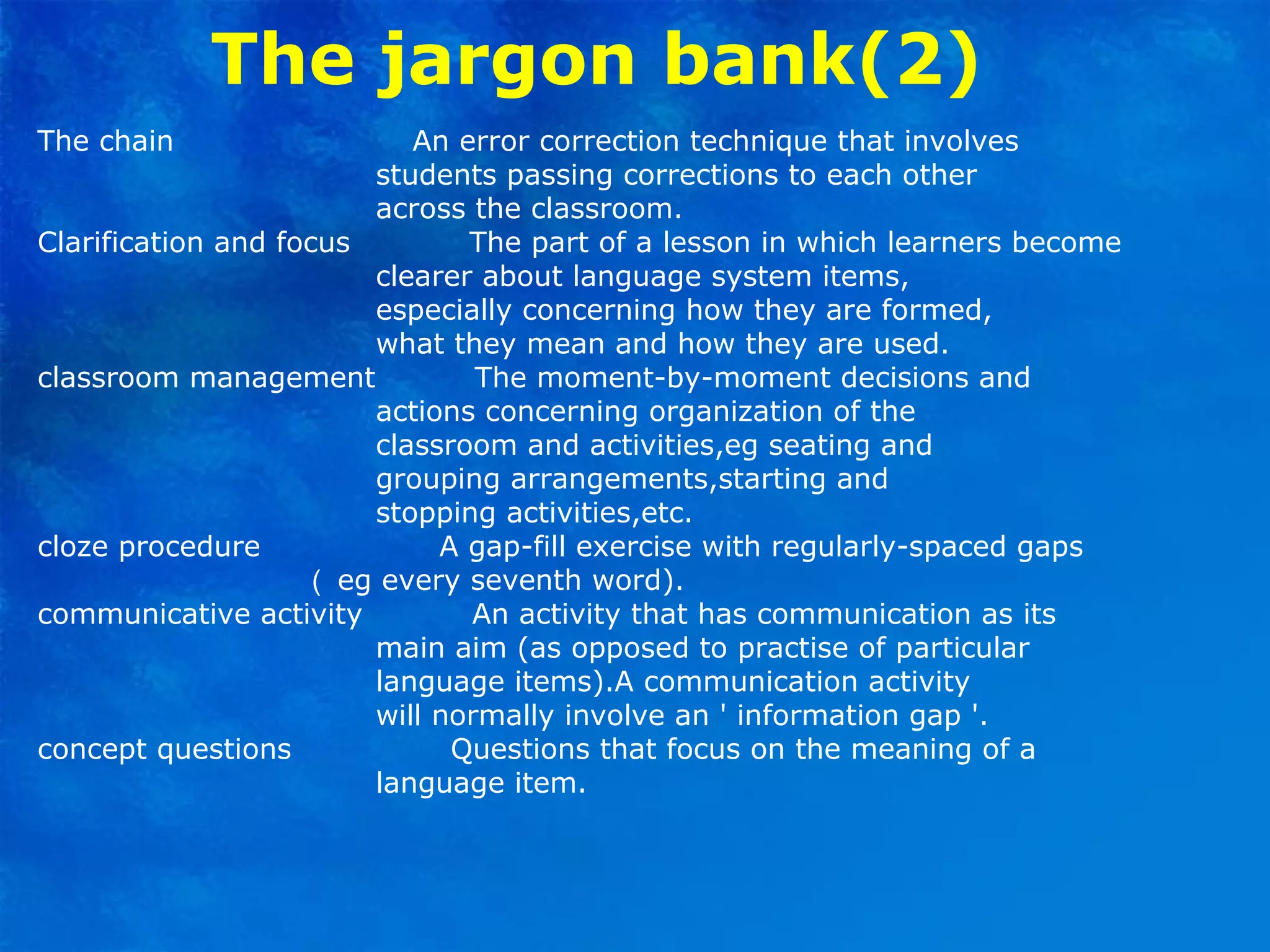 The jargon bank(2)
The chain An error correction technique that involves
students passing corrections to each other
across the classroom.
Clarification and focus The part of a lesson in which learners become
clearer about language system items,
especially concerning how they are formed,
what they mean and how they are used.
classroom management The moment-by-moment decisions and
actions concerning organization of the
classroom and activities,eg seating and
grouping arrangements,starting and
stopping activities,etc.
cloze procedure A gap-fill exercise with regularly-spaced gaps
（ eg every seventh word).
communicative activity An activity that has communication as its
main aim (as opposed to practise of particular
language items).A communication activity
will normally involve an ' information gap '.
concept questions Questions that focus on the meaning of a
language item.
 