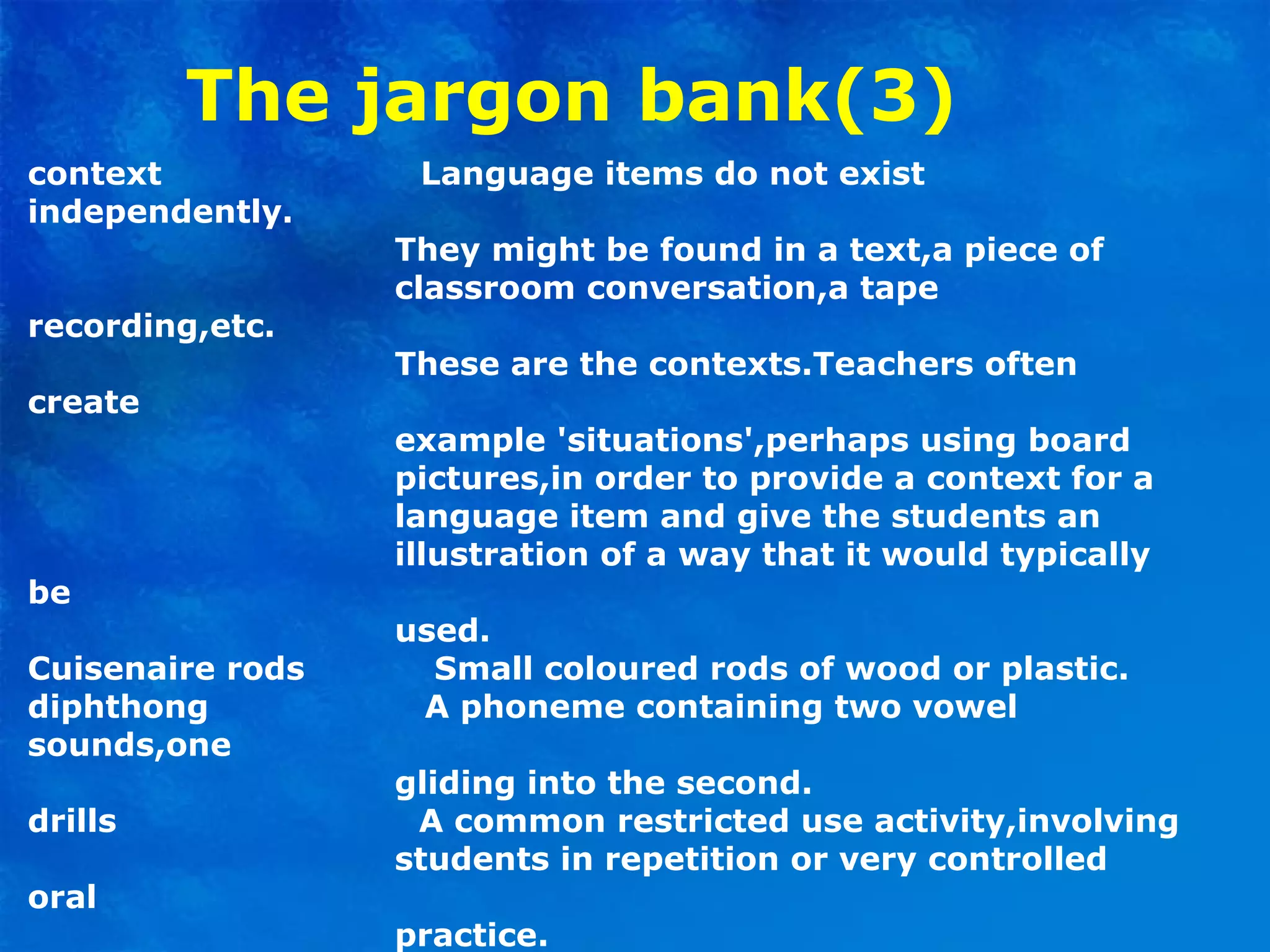The jargon bank(3)
context Language items do not exist
independently.
They might be found in a text,a piece of
classroom conversation,a tape
recording,etc.
These are the contexts.Teachers often
create
example 'situations',perhaps using board
pictures,in order to provide a context for a
language item and give the students an
illustration of a way that it would typically
be
used.
Cuisenaire rods Small coloured rods of wood or plastic.
diphthong A phoneme containing two vowel
sounds,one
gliding into the second.
drills A common restricted use activity,involving
students in repetition or very controlled
oral
practice.
 