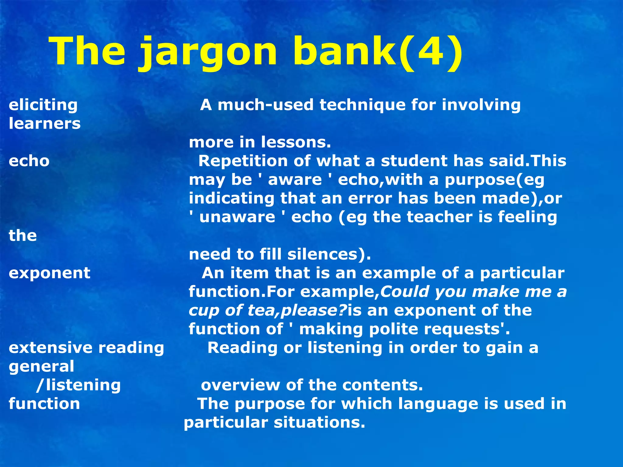 The jargon bank(4)
eliciting A much-used technique for involving
learners
more in lessons.
echo Repetition of what a student has said.This
may be ' aware ' echo,with a purpose(eg
indicating that an error has been made),or
' unaware ' echo (eg the teacher is feeling
the
need to fill silences).
exponent An item that is an example of a particular
function.For example,Could you make me a
cup of tea,please?is an exponent of the
function of ' making polite requests'.
extensive reading Reading or listening in order to gain a
general
/listening overview of the contents.
function The purpose for which language is used in
particular situations.
 