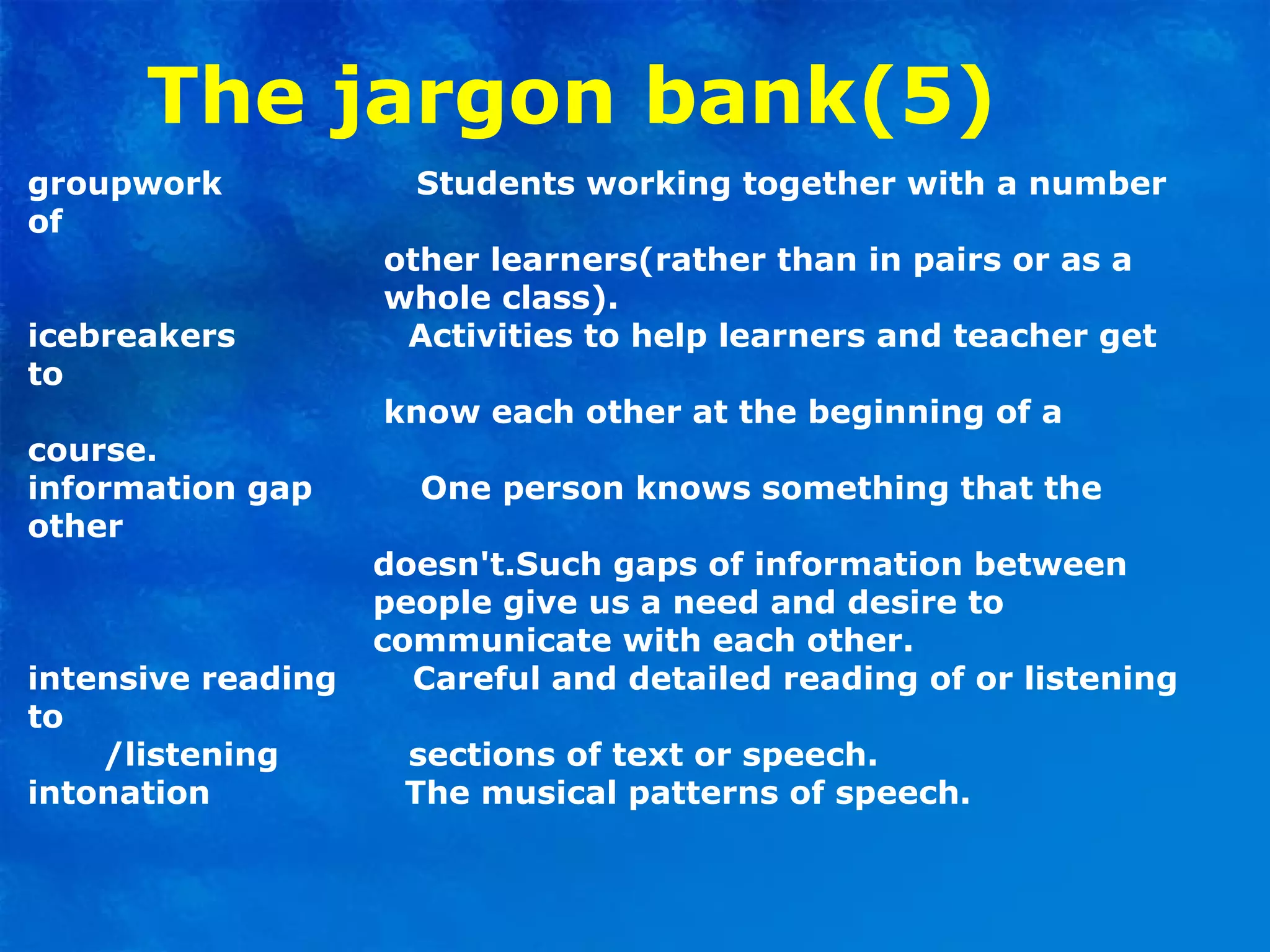 The jargon bank(5)
groupwork Students working together with a number
of
other learners(rather than in pairs or as a
whole class).
icebreakers Activities to help learners and teacher get
to
know each other at the beginning of a
course.
information gap One person knows something that the
other
doesn't.Such gaps of information between
people give us a need and desire to
communicate with each other.
intensive reading Careful and detailed reading of or listening
to
/listening sections of text or speech.
intonation The musical patterns of speech.
 