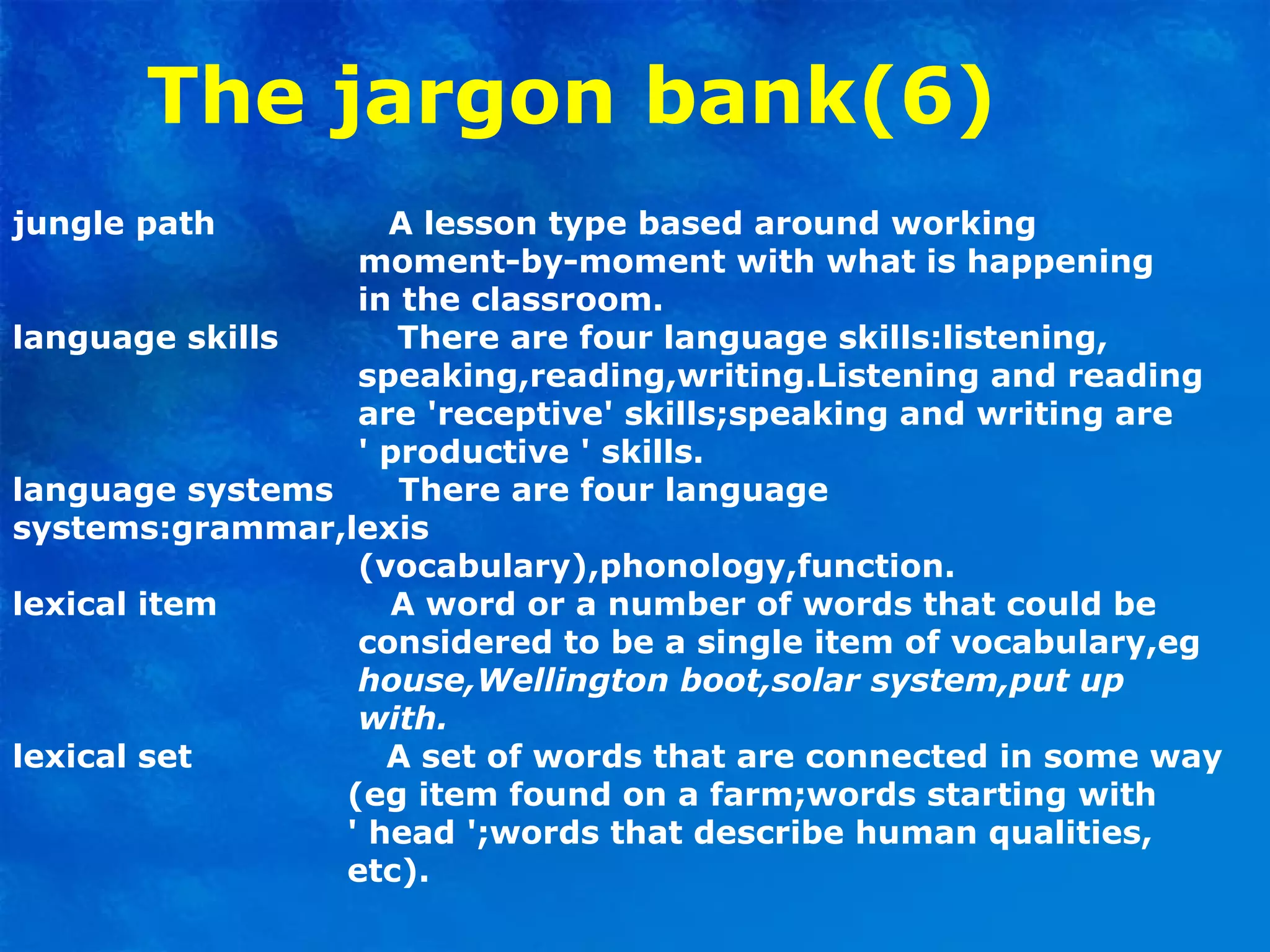 The jargon bank(6)
jungle path A lesson type based around working
moment-by-moment with what is happening
in the classroom.
language skills There are four language skills:listening,
speaking,reading,writing.Listening and reading
are 'receptive' skills;speaking and writing are
' productive ' skills.
language systems There are four language
systems:grammar,lexis
(vocabulary),phonology,function.
lexical item A word or a number of words that could be
considered to be a single item of vocabulary,eg
house,Wellington boot,solar system,put up
with.
lexical set A set of words that are connected in some way
(eg item found on a farm;words starting with
' head ';words that describe human qualities,
etc).
 