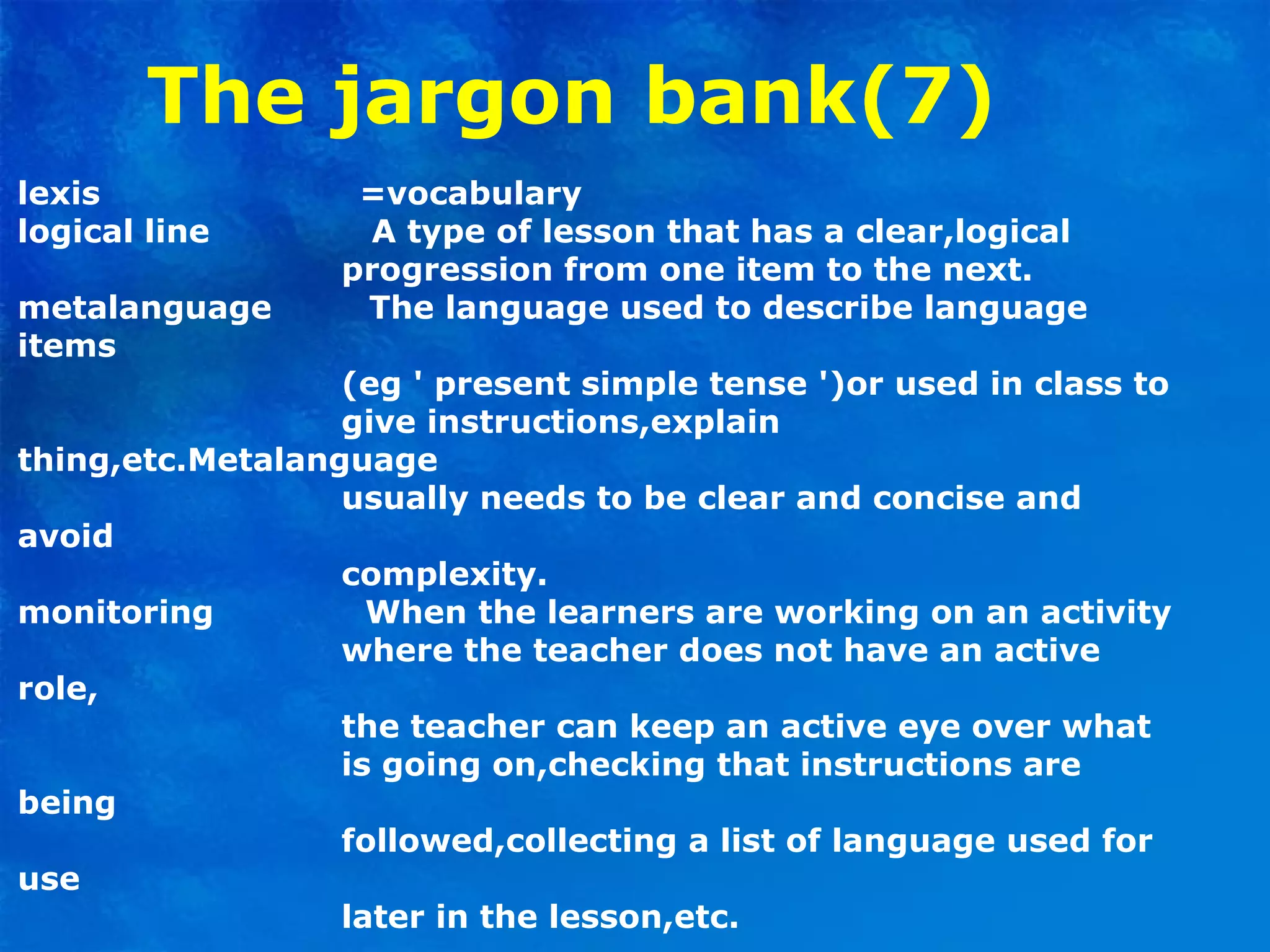 The jargon bank(7)
lexis =vocabulary
logical line A type of lesson that has a clear,logical
progression from one item to the next.
metalanguage The language used to describe language
items
(eg ' present simple tense ')or used in class to
give instructions,explain
thing,etc.Metalanguage
usually needs to be clear and concise and
avoid
complexity.
monitoring When the learners are working on an activity
where the teacher does not have an active
role,
the teacher can keep an active eye over what
is going on,checking that instructions are
being
followed,collecting a list of language used for
use
later in the lesson,etc.
 
